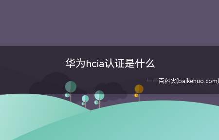 华为hcia认证是什么(华为hcia认证指的就是华为认证ICT工程师)