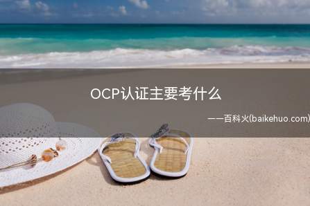 OCP认证主要考什么（ocp认证考试科目有三科,不同科目的考试内容不一样）