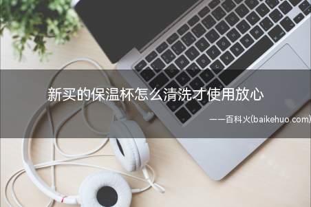 新买的保温杯怎么清洗才使用放心(保温杯新买来时需要清洗)