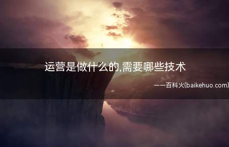 运营是做什么的,需要哪些技术(运营岗位主要做什么 需要哪些技能)