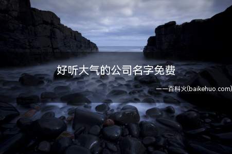 好听大气的公司名字免费(免费又好听大气的公司名字有哪些?)