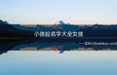 小孩起名字大全女孩(小孩起名字大全女孩的名字有哪些)