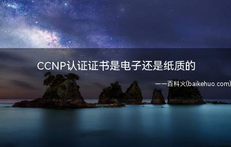 CCNP认证证书是电子还是纸质的（CCNP认证证书既有电子版也有纸质版）