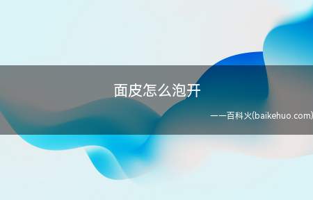 面皮怎么泡开(面皮怎么泡开的具体操作步骤)