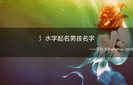 氵水字起名男孩名字(如何选择水字来给男孩起名字)