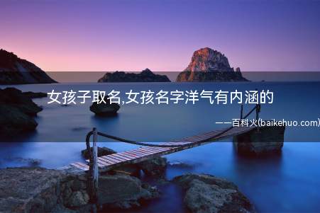 女孩子取名,女孩名字洋气有内涵的(如何给女孩取洋气有内涵的名字)