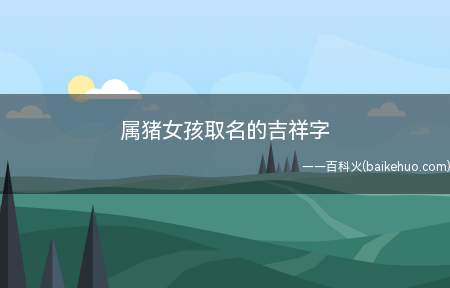 属猪女孩取名的吉祥字(属猪女孩取名的吉祥字有哪些)