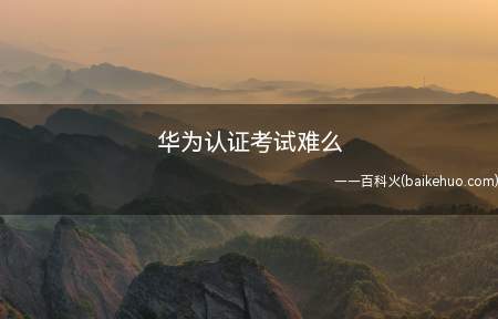 华为认证考试难么(华为认证考试难么有哪些方向)