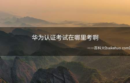 华为认证考试在哪里考啊(华为认证考试在哪里考)