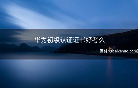 华为初级认证证书好考么