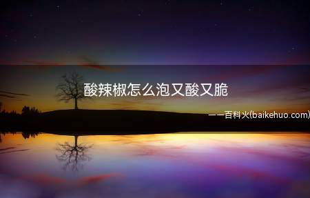酸辣椒怎么泡又酸又脆(酸辣椒怎么泡又酸又脆的具体操作步骤)