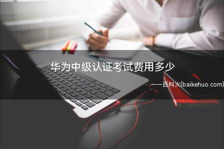 华为中级认证考试费用多少(华为中级认证考试费用为多少)