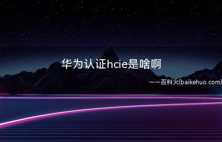 华为认证hcie是啥啊(华为认证hcie是啥)