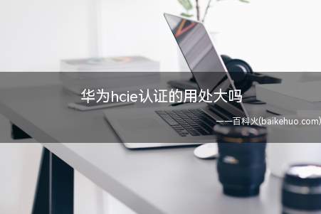 华为hcie认证的用处大吗(华为hcie认证用处大吗)
