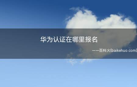 华为认证在哪里报名（华为认证在哪里报名我们一起来了解一下吧）