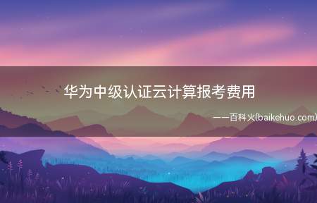 华为中级认证云计算报考费用(华为中级认证云计算报考费用是多少)