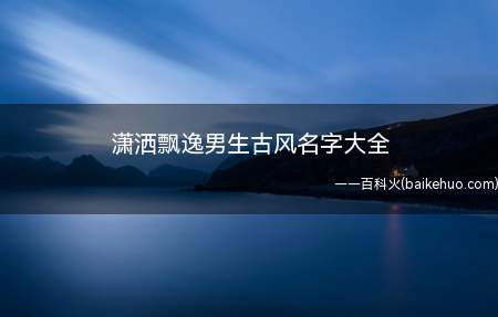 潇洒飘逸男生古风名字大全(潇洒飘逸男生古风名字有哪些)