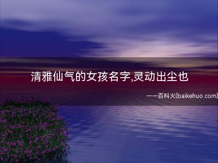 清雅仙气的女孩名字,灵动出尘也(清雅仙气的女孩名字有哪些)