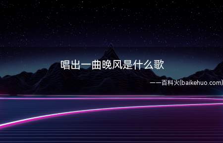 唱出一曲晚风是什么歌(与唱出一曲晚风这句话有关的歌曲)