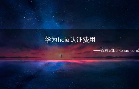 华为hcie认证费用(华为hcie认证费用为多少)