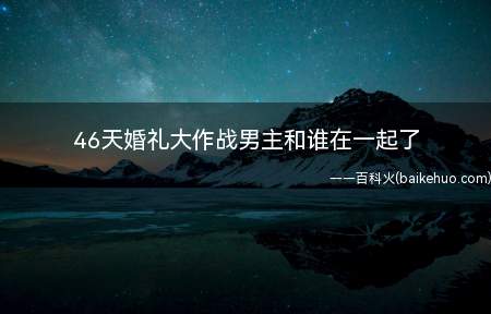 46天婚礼大作战男主和谁在一起了(46天婚礼大作战男主和谁在一起)