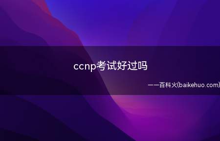 ccnp考试好过吗(ccnp的考试好通过吗)