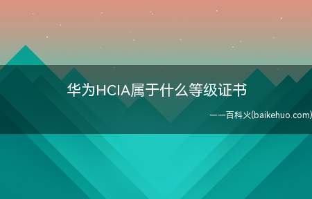华为HCIA属于什么等级证书（华为HCIA属于什么等级的证书）