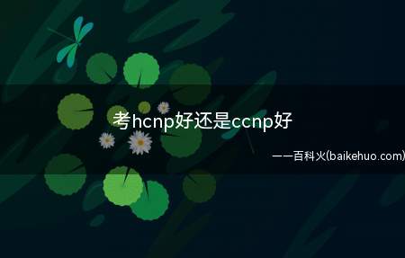 考hcnp好还是ccnp好(什么是ccnp认证考试费用是多少)