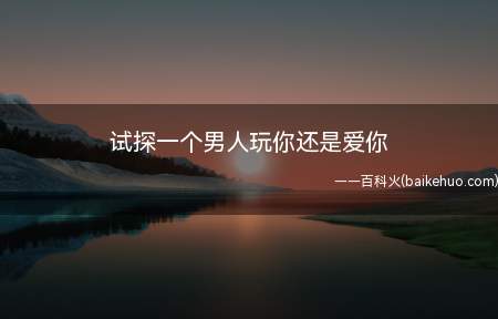 试探一个男人玩你还是爱你(拓展:男人想骗炮和认真交往的区别是什么)