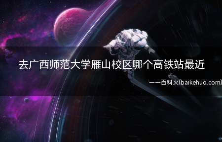 去广西师范大学雁山校区哪个高铁站最近（广西师范大学雁山校区哪个高铁站最近）