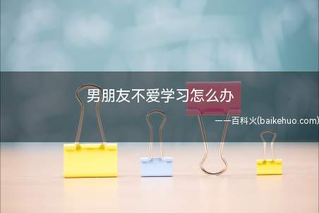 男朋友不爱学习怎么办(男朋友不爱学习怎么办,一起来了解一下吧)