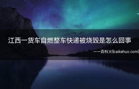 江西一货车自燃整车快递被烧毁是怎么回事