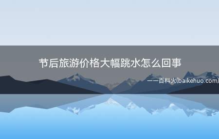 节后旅游价格大幅跳水怎么回事(节后旅游价格大幅跳水怎么回事 “00后”人群猛增300%)