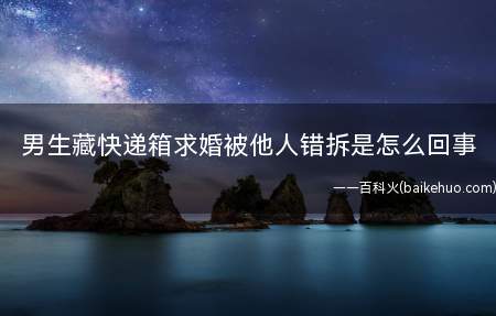 男生藏快递箱求婚被他人错拆是怎么回事