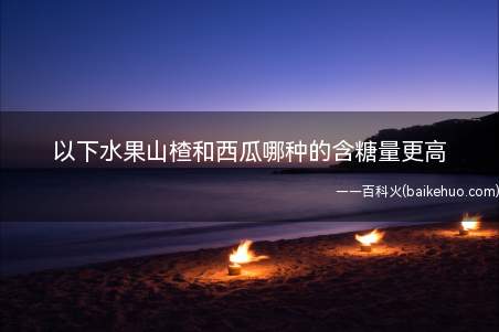 以下水果山楂和西瓜哪种的含糖量更高(山楂和西瓜哪种的含糖量更高)