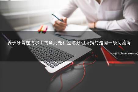 姜子牙曾在渭水上钓鱼此处和泾渭分明所指的是同一条河流吗