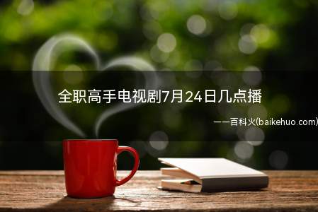 全职高手电视剧7月24日几点播(全职高手电视剧7月24日几点播热血不散,高手启程)