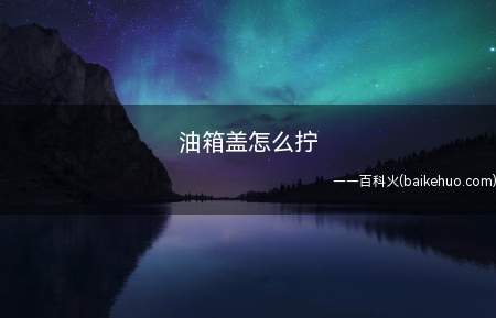 油箱盖怎么拧(一般的车要打开油箱盖需要向左边拧,需要关闭)