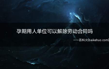 孕期用人单位可以解除劳动合同吗(怀孕期间能否解除劳动合同)