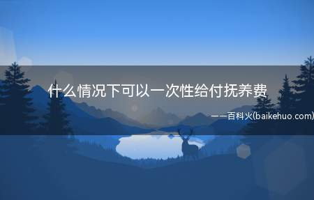 什么情况下可以一次性给付抚养费(离婚案件处理子女抚养问题的若干具体意见)
