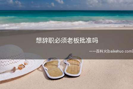 想辞职必须老板批准吗(职工辞职无须经老板批准)