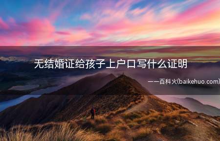 无结婚证给孩子上户口写什么证明（需要当事人草拟好非婚生育情况证明）