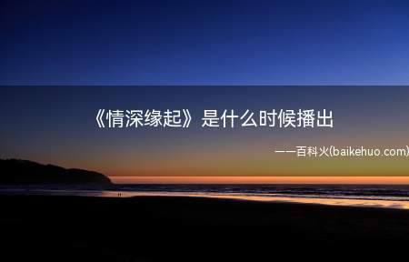 《情深缘起》是什么时候播出（《情深缘起》是什么时候播出 内容删减了吗）