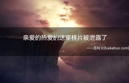 亲爱的热爱的送审样片被泄露了(亲爱的热爱的送审样片泄露全集是真的吗)