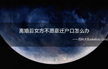 离婚后女方不愿意迁户口怎么办(离婚后户口完全可以留在原地的,没有规定需要迁走)