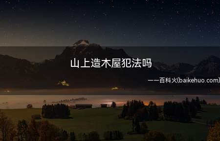 山上造木屋不犯法。但是相关人员需要办手续而且需要满足以下条件