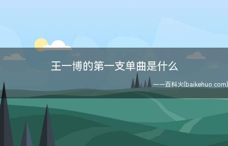王一博的第一支单曲是什么(王一博的第一支单曲是《Fire》。)