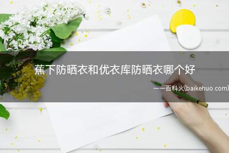 蕉下防晒衣和优衣库防晒衣哪个好(夏季穿好防晒衣是很有必要的防止晒黑抵御紫外线)