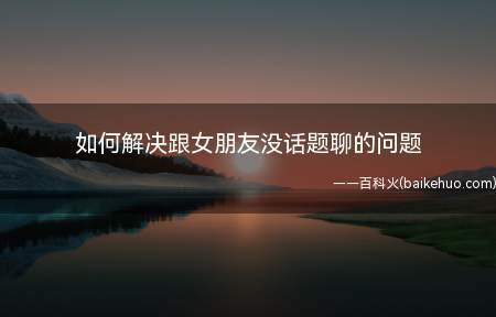 如何解决跟女朋友没话题聊的问题(如何解决跟女朋友没话题聊)