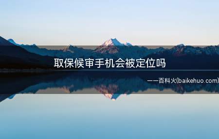 取保候审手机会被定位吗(取保候审后手机不会被定位)